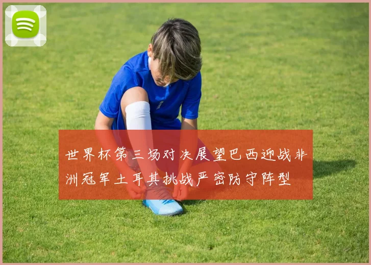 世界杯第三场对决展望巴西迎战非洲冠军土耳其挑战严密防守阵型