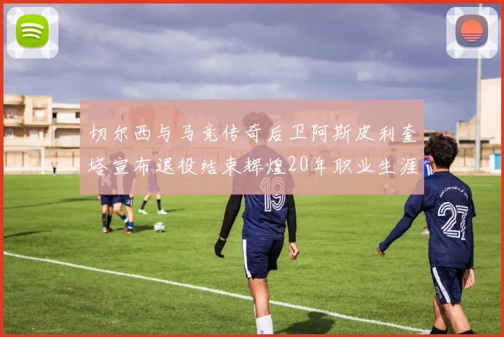 切尔西与马竞传奇后卫阿斯皮利奎塔宣布退役结束辉煌20年职业生涯