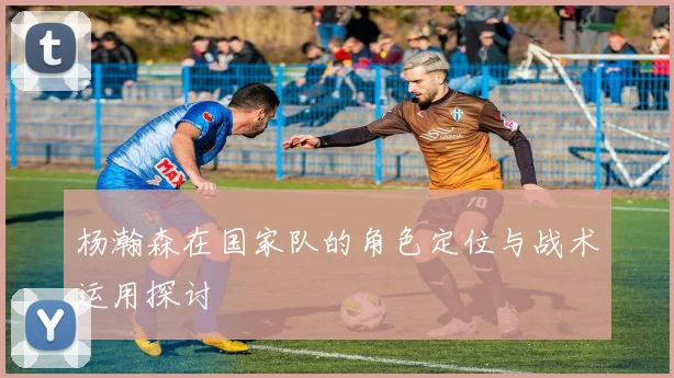 杨瀚森在国家队的角色定位与战术运用探讨