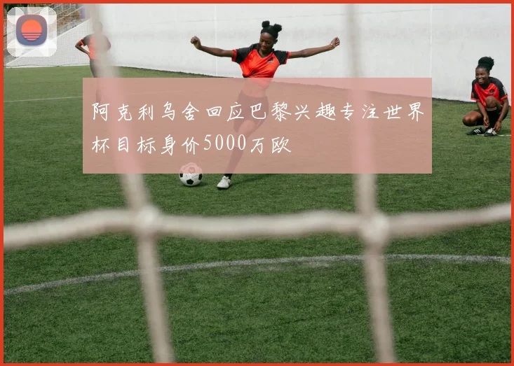 阿克利乌舍回应巴黎兴趣专注世界杯目标身价5000万欧