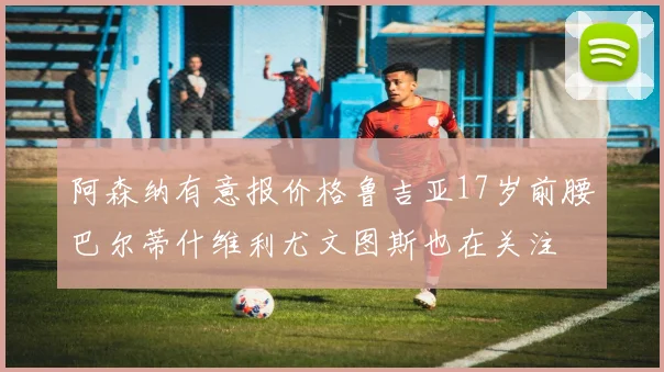 阿森纳有意报价格鲁吉亚17岁前腰巴尔蒂什维利尤文图斯也在关注