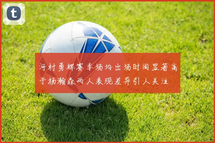 河村勇辉赛季场均出场时间显著高于杨瀚森两人表现差异引人关注