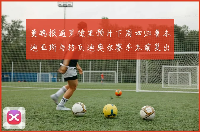 曼晚报道罗德里预计下周回归鲁本迪亚斯与格瓦迪奥尔赛季末前复出