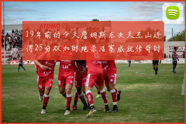 19年前的今天詹姆斯东决天王山连得25分双加时绝杀活塞成就传奇时刻