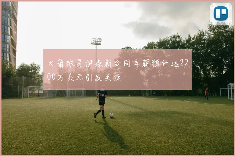 火箭球员伊森新合同年薪预计达2200万美元引发关注