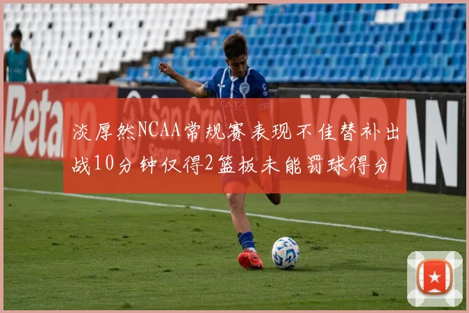 淡厚然NCAA常规赛表现不佳替补出战10分钟仅得2篮板未能罚球得分