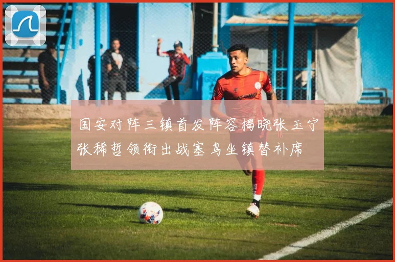 国安对阵三镇首发阵容揭晓张玉宁张稀哲领衔出战塞鸟坐镇替补席