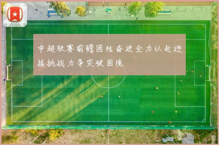 中超联赛前瞻团结奋进全力以赴迎接挑战力争突破困境